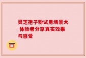 灵芝孢子粉试用场景大 体验者分享真实效果与感受