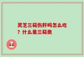 灵芝三萜伤肝吗怎么吃？什么是三萜类