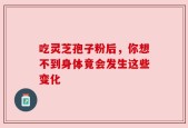 吃灵芝孢子粉后，你想不到身体竟会发生这些变化