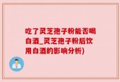 吃了灵芝孢子粉能否喝白酒_灵芝孢子粉后饮用白酒的影响分析)
