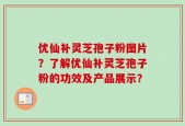 优仙补灵芝孢子粉图片？了解优仙补灵芝孢子粉的功效及产品展示？