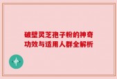 破壁灵芝孢子粉的神奇功效与适用人群全解析
