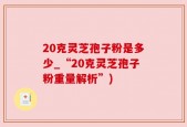 20克灵芝孢子粉是多少_“20克灵芝孢子粉重量解析”)