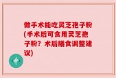 做手术能吃灵芝孢子粉(手术后可食用灵芝孢子粉？术后膳食调整建议)