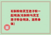 石斛粉和灵芝孢子粉一起炖汤(石斛粉与灵芝孢子粉合炖汤，滋养身体)