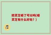 把灵芝嚼了可以吗(嚼灵芝有什么好处？)