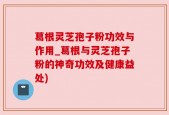 葛根灵芝孢子粉功效与作用_葛根与灵芝孢子粉的神奇功效及健康益处)