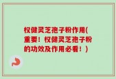 权健灵芝孢子粉作用(重要！权健灵芝孢子粉的功效及作用必看！)