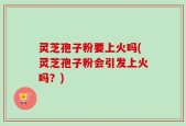 灵芝孢子粉要上火吗(灵芝孢子粉会引发上火吗？)