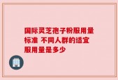 国际灵芝孢子粉服用量标准 不同人群的适宜服用量是多少