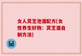女人灵芝泡酒配方(女性养生好物：灵芝酒自制方法)