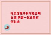 吃灵芝孢子粉时能否喝白酒 两者一起食用有何影响