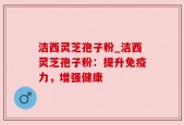洁西灵芝孢子粉_洁西灵芝孢子粉：提升免疫力，增强健康