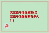 灵芝孢子油保质期(灵芝孢子油保鲜期有多久？)