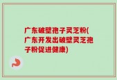 广东破壁孢子灵芝粉(广东开发出破壁灵芝孢子粉促进健康)