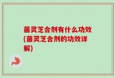 菌灵芝合剂有什么功效(菌灵芝合剂的功效详解)