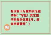 有没有十斤重的灵芝孢子粉(“罕见！灵芝孢子粉每份仅重1斤，却含丰富营养”)