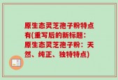 原生态灵芝孢子粉特点有(重写后的新标题：原生态灵芝孢子粉：天然、纯正、独特特点)