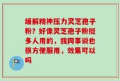 缓解精神压力灵芝孢子粉？好像灵芝孢子粉挺多人用的，我同事说也很方便服用，效果可以吗