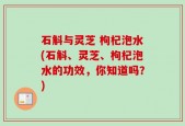 石斛与灵芝 枸杞泡水(石斛、灵芝、枸杞泡水的功效，你知道吗？)