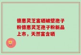 德惠灵芝富硒破壁孢子粉德惠灵芝孢子粉新品上市，天然富含硒