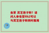 虫草 灵芝孢子粉？请问人参皂苷Rh2可以与灵芝孢子粉同时服用