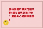吉林省磐石县灵芝孢子粉(磐石县灵芝孢子粉：滋养身心的健康佳品)