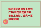 甄芝灵芝西洋参茶高铁广告(甄芝灵芝西洋参茶登上高铁，舌尖一夏润享健康)