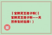 義宝牌灵芝孢子粉(義宝牌灵芝孢子粉——天然养生好选择！)