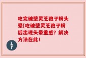 吃完破壁灵芝孢子粉头晕(吃破壁灵芝孢子粉后出现头晕重感？解决方法在此！