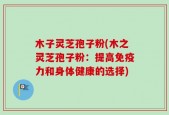 木子灵芝孢子粉(木之灵芝孢子粉：提高免疫力和身体健康的选择)