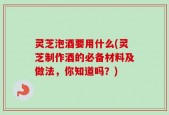 灵芝泡酒要用什么(灵芝制作酒的必备材料及做法，你知道吗？)