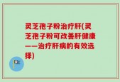 灵芝孢子粉治疗肝(灵芝孢子粉可改善肝健康——治疗肝病的有效选择)