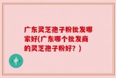 广东灵芝孢子粉批发哪家好(广东哪个批发商的灵芝孢子粉好？)