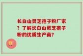 长白山灵芝孢子粉厂家？了解长白山灵芝孢子粉的优质生产商？