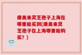 康美来灵芝孢子上海在哪里能买到(康美来灵芝孢子在上海哪里能购买？)