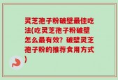 灵芝孢子粉破壁最佳吃法(吃灵芝孢子粉破壁怎么最有效？破壁灵芝孢子粉的推荐食用方式)