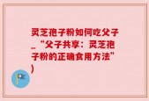 灵芝孢子粉如何吃父子_“父子共享：灵芝孢子粉的正确食用方法”)
