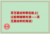 灵芝菌丝粉敷在脸上(让脸颊细嫩光滑——灵芝菌丝粉的用途)