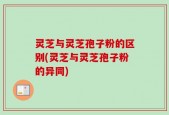 灵芝与灵芝孢子粉的区别(灵芝与灵芝孢子粉的异同)