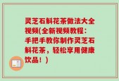 灵芝石斛花茶做法大全视频(全新视频教程：手把手教你制作灵芝石斛花茶，轻松享用健康饮品！)