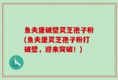 鱼夫堡破壁灵芝孢子粉(鱼夫堡灵芝孢子粉打破壁，迎来突破！)