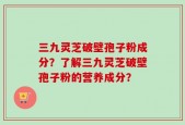 三九灵芝破壁孢子粉成分？了解三九灵芝破壁孢子粉的营养成分？