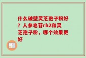 什么破壁灵芝孢子粉好？人参皂苷rh2和灵芝孢子粉，哪个效果更好