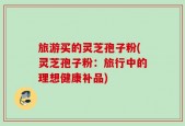 旅游买的灵芝孢子粉(灵芝孢子粉：旅行中的理想健康补品)