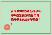 百乐益破壁灵芝孢子粉好吗(百乐益破壁灵芝孢子粉的功效有哪些？)