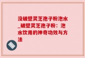 没破壁灵芝孢子粉泡水_破壁灵芝孢子粉：泡水饮用的神奇功效与方法