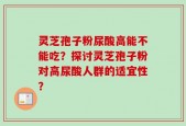 灵芝孢子粉尿酸高能不能吃？探讨灵芝孢子粉对高尿酸人群的适宜性？