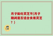 月子能吃灵芝不(月子期间是否适合食用灵芝？)