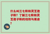 什么叫三七粉和灵芝孢子粉？了解三七粉和灵芝孢子粉的功效与用途？
